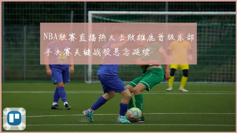 NBA联赛直播热火击败雄鹿晋级东部半决赛关键战役悬念延续