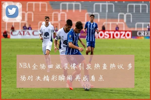 NBA全场回放录像引发热查热议 多场对决精彩瞬间再成看点
