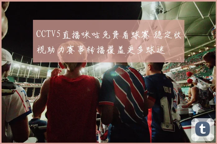 CCTV5直播咪咕免费看球赛 稳定收视助力赛事转播覆盖更多球迷