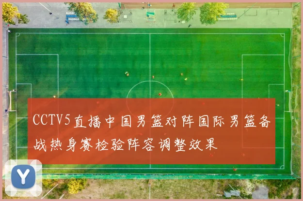 CCTV5直播中国男篮对阵国际男篮备战热身赛检验阵容调整效果