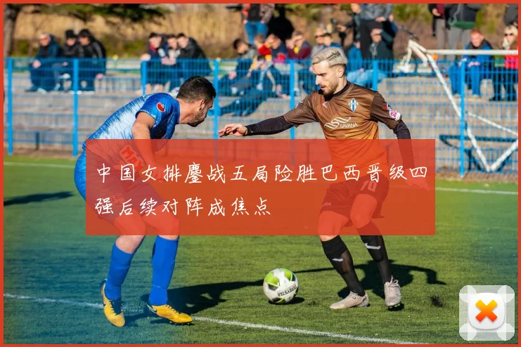 中国女排鏖战五局险胜巴西晋级四强后续对阵成焦点