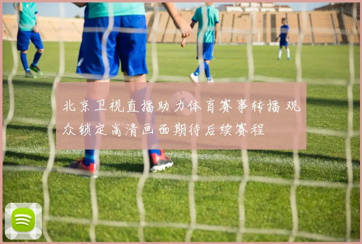 北京卫视直播助力体育赛事转播 观众锁定高清画面期待后续赛程