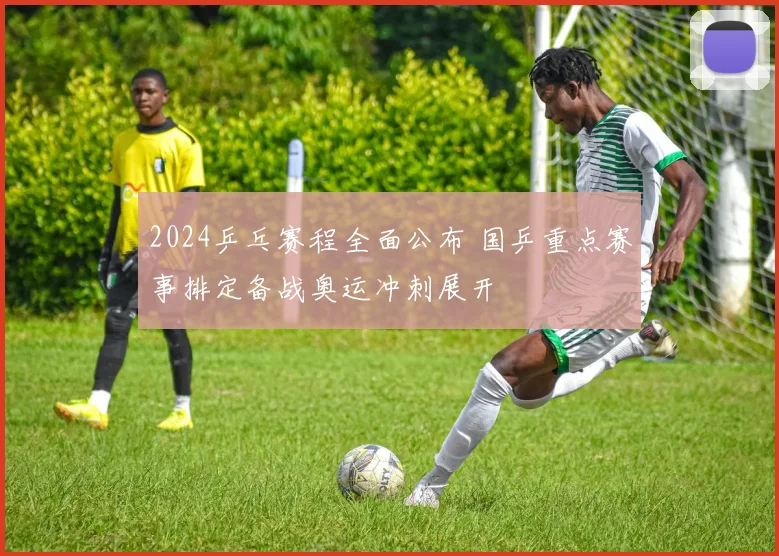 2024乒乓赛程全面公布 国乒重点赛事排定备战奥运冲刺展开